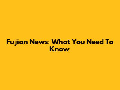Fujian News: What You Need To Know