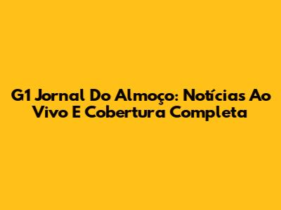 G1 Jornal Do Almoço: Notícias Ao Vivo E Cobertura Completa