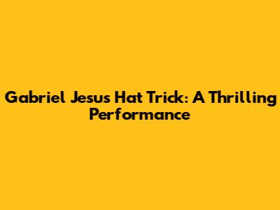 Gabriel Jesus Hat Trick: A Thrilling Performance