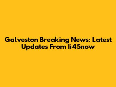 Galveston Breaking News: Latest Updates From Ii45now