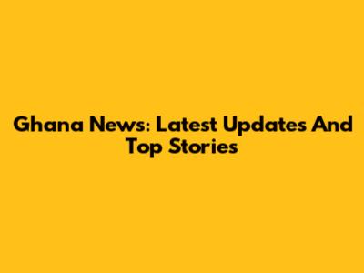 Ghana News: Latest Updates And Top Stories