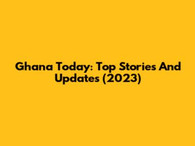 Ghana Today: Top Stories And Updates (2023)