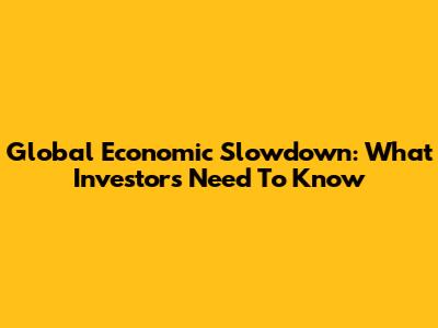 Global Economic Slowdown: What Investors Need To Know