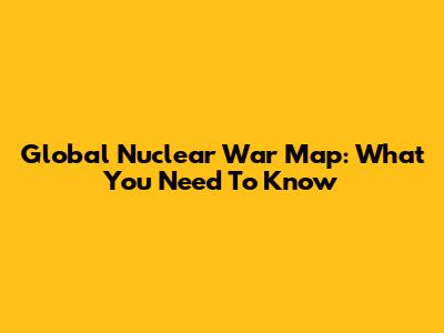 Global Nuclear War Map: What You Need To Know