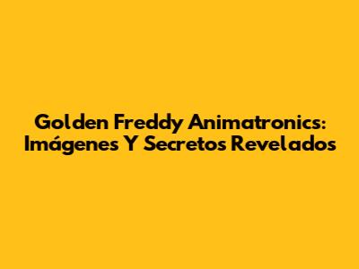 Golden Freddy Animatronics: Imágenes Y Secretos Revelados