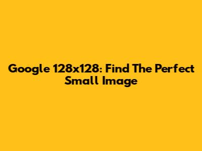 Google 128x128: Find The Perfect Small Image