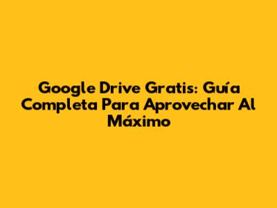 Google Drive Gratis: Guía Completa Para Aprovechar Al Máximo