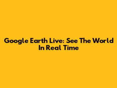 Google Earth Live: See The World In Real Time