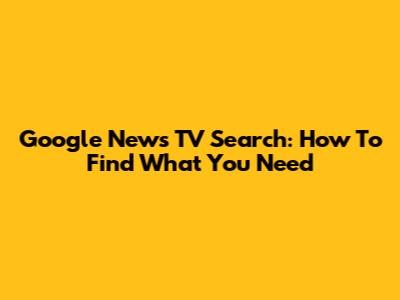 Google News TV Search: How To Find What You Need
