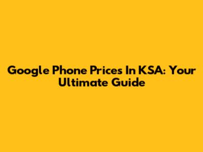 Google Phone Prices In KSA: Your Ultimate Guide