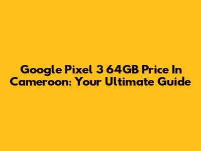 Google Pixel 3 64GB Price In Cameroon: Your Ultimate Guide