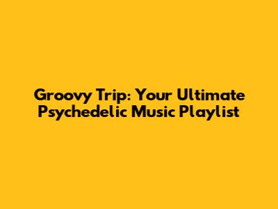 Groovy Trip: Your Ultimate Psychedelic Music Playlist