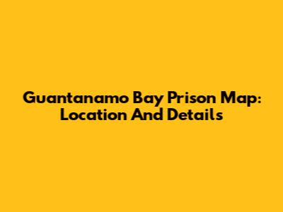 Guantanamo Bay Prison Map: Location And Details