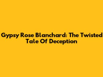 Gypsy Rose Blanchard: The Twisted Tale Of Deception