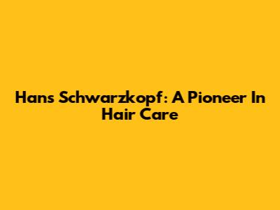 Hans Schwarzkopf: A Pioneer In Hair Care