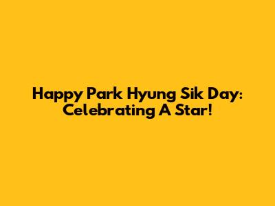 Happy Park Hyung Sik Day: Celebrating A Star!