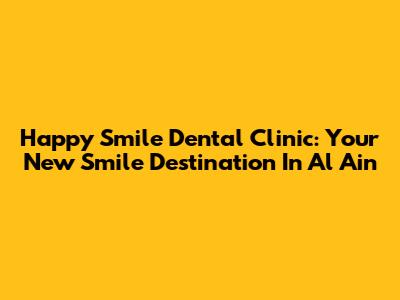Happy Smile Dental Clinic: Your New Smile Destination In Al Ain
