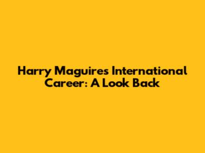 Harry Maguire's International Career: A Look Back