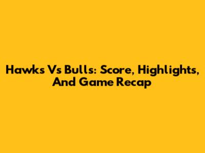Hawks Vs Bulls: Score, Highlights, And Game Recap