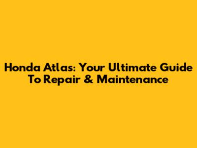 Honda Atlas: Your Ultimate Guide To Repair & Maintenance