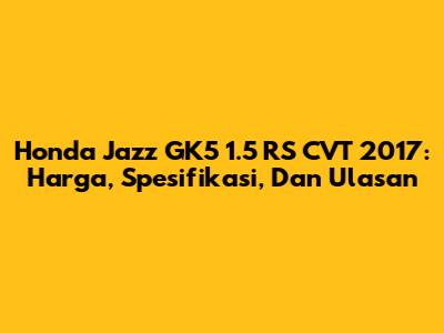 Honda Jazz GK5 1.5 RS CVT 2017: Harga, Spesifikasi, Dan Ulasan