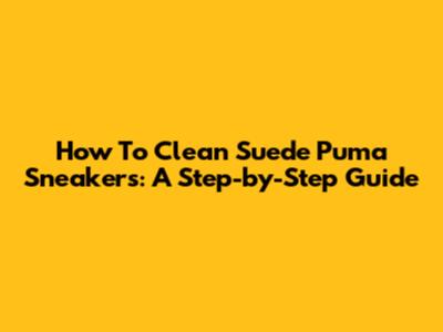 How To Clean Suede Puma Sneakers: A Step-by-Step Guide