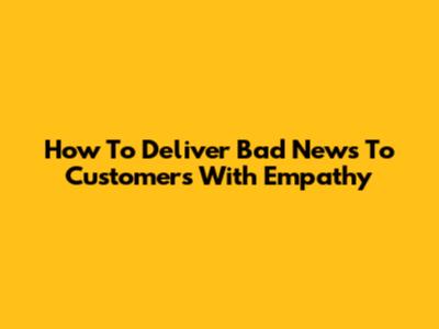 How To Deliver Bad News To Customers With Empathy