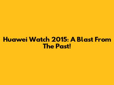 Huawei Watch 2015: A Blast From The Past!