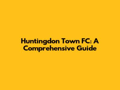 Huntingdon Town FC: A Comprehensive Guide