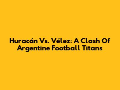 Huracán Vs. Vélez: A Clash Of Argentine Football Titans
