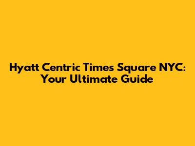 Hyatt Centric Times Square NYC: Your Ultimate Guide