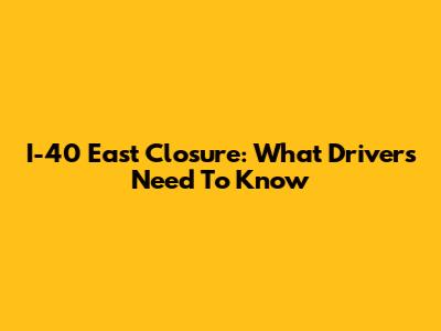 I-40 East Closure: What Drivers Need To Know