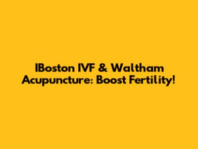 IBoston IVF & Waltham Acupuncture: Boost Fertility!