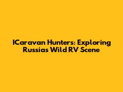 ICaravan Hunters: Exploring Russia's Wild RV Scene