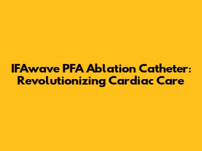IFAwave PFA Ablation Catheter: Revolutionizing Cardiac Care