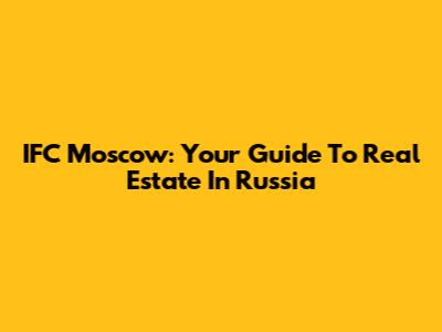 IFC Moscow: Your Guide To Real Estate In Russia