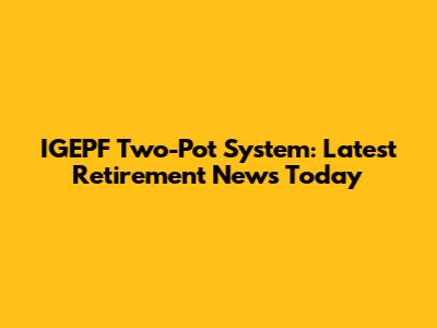 IGEPF Two-Pot System: Latest Retirement News Today