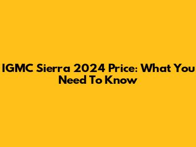 IGMC Sierra 2024 Price: What You Need To Know