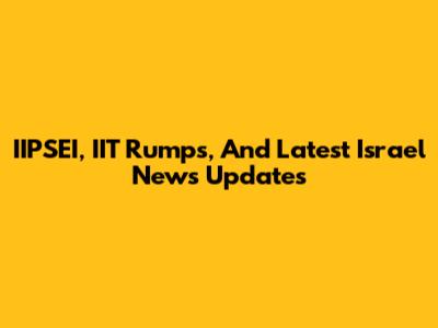 IIPSEI, IIT Rumps, And Latest Israel News Updates