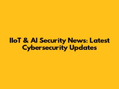 IIoT & AI Security News: Latest Cybersecurity Updates