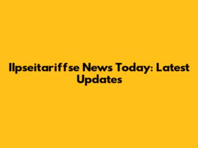IIpseitariffse News Today: Latest Updates