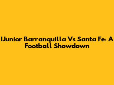 IJunior Barranquilla Vs Santa Fe: A Football Showdown