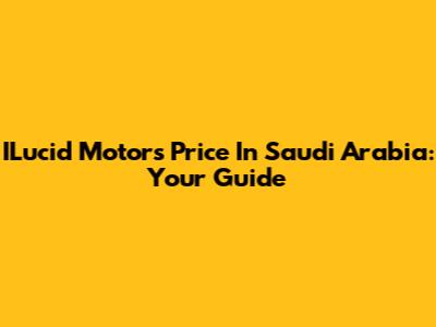 ILucid Motors Price In Saudi Arabia: Your Guide