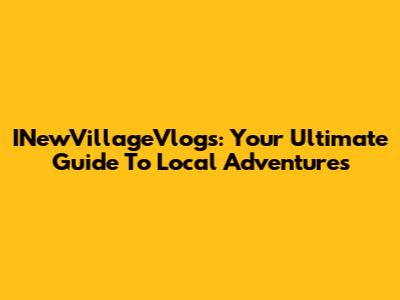 INewVillageVlogs: Your Ultimate Guide To Local Adventures