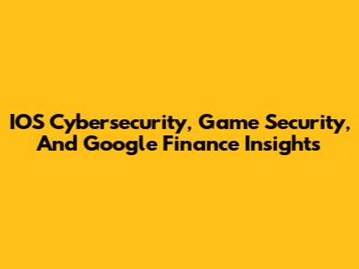 IOS Cybersecurity, Game Security, And Google Finance Insights