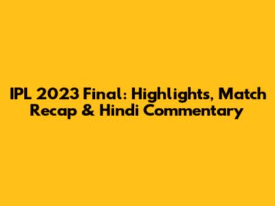 IPL 2023 Final: Highlights, Match Recap & Hindi Commentary