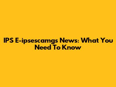 IPS E-ipsescamgs News: What You Need To Know