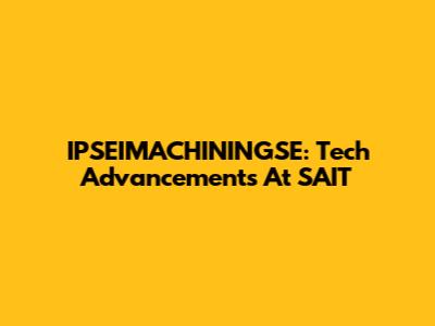 IPSEIMACHININGSE: Tech Advancements At SAIT
