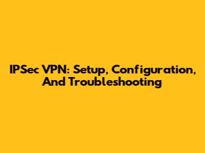IPSec VPN: Setup, Configuration, And Troubleshooting