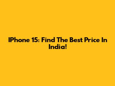 IPhone 15: Find The Best Price In India!